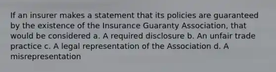 If an insurer makes a statement that its policies are guaranteed by the existence of the Insurance Guaranty Association, that would be considered a. A required disclosure b. An unfair trade practice c. A legal representation of the Association d. A misrepresentation