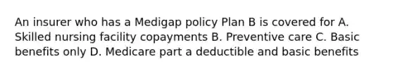 An insurer who has a Medigap policy Plan B is covered for A. Skilled nursing facility copayments B. Preventive care C. Basic benefits only D. Medicare part a deductible and basic benefits