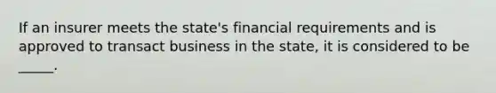 If an insurer meets the state's financial requirements and is approved to transact business in the state, it is considered to be _____.