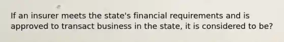 If an insurer meets the state's financial requirements and is approved to transact business in the state, it is considered to be?