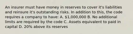 An insurer must have money in reserves to cover it's liabilities and reinsure it's outstanding risks. In addition to this, the code requires a company to have: A. 1,000,000 B. No additional limits are required by the code C. Assets equivalent to paid in capital D. 20% above its reserves