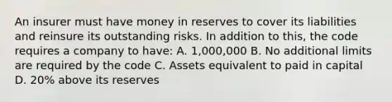 An insurer must have money in reserves to cover its liabilities and reinsure its outstanding risks. In addition to this, the code requires a company to have: A. 1,000,000 B. No additional limits are required by the code C. Assets equivalent to paid in capital D. 20% above its reserves