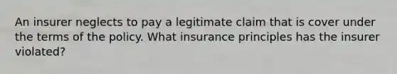 An insurer neglects to pay a legitimate claim that is cover under the terms of the policy. What insurance principles has the insurer violated?