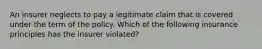 An insurer neglects to pay a legitimate claim that is covered under the term of the policy. Which of the following insurance principles has the insurer violated?