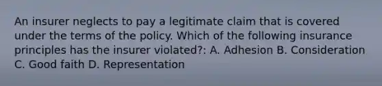 An insurer neglects to pay a legitimate claim that is covered under the terms of the policy. Which of the following insurance principles has the insurer violated?: A. Adhesion B. Consideration C. Good faith D. Representation