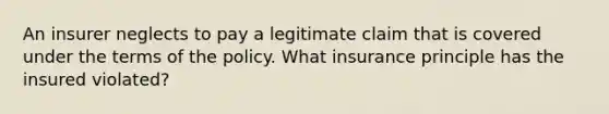 An insurer neglects to pay a legitimate claim that is covered under the terms of the policy. What insurance principle has the insured violated?