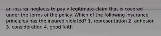 an insurer neglects to pay a legitimate claim that is covered under the terms of the policy. Which of the following insurance principles has the insured violated? 1. representation 2. adhesion 3. consideration 4. good faith