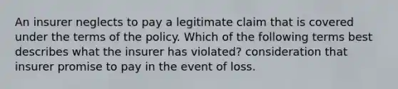 An insurer neglects to pay a legitimate claim that is covered under the terms of the policy. Which of the following terms best describes what the insurer has violated? consideration that insurer promise to pay in the event of loss.