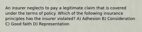 An insurer neglects to pay a legitimate claim that is covered under the terms of policy. Which of the following insurance principles has the insurer violated? A) Adhesion B) Consideration C) Good faith D) Representation