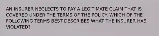 AN INSURER NEGLECTS TO PAY A LEGITIMATE CLAIM THAT IS COVERED UNDER THE TERMS OF THE POLICY. WHICH OF THE FOLLOWING TERMS BEST DESCRIBES WHAT THE INSURER HAS VIOLATED?