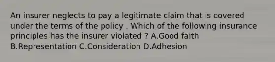 An insurer neglects to pay a legitimate claim that is covered under the terms of the policy . Which of the following insurance principles has the insurer violated ? A.Good faith B.Representation C.Consideration D.Adhesion