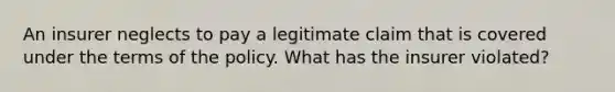 An insurer neglects to pay a legitimate claim that is covered under the terms of the policy. What has the insurer violated?