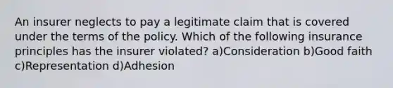 An insurer neglects to pay a legitimate claim that is covered under the terms of the policy. Which of the following insurance principles has the insurer violated? a)Consideration b)Good faith c)Representation d)Adhesion