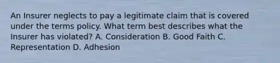 An Insurer neglects to pay a legitimate claim that is covered under the terms policy. What term best describes what the Insurer has violated? A. Consideration B. Good Faith C. Representation D. Adhesion