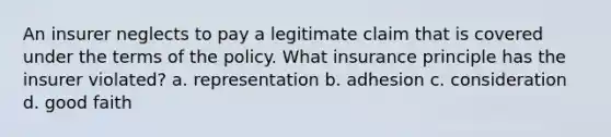 An insurer neglects to pay a legitimate claim that is covered under the terms of the policy. What insurance principle has the insurer violated? a. representation b. adhesion c. consideration d. good faith