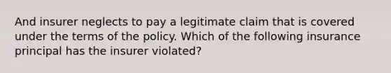 And insurer neglects to pay a legitimate claim that is covered under the terms of the policy. Which of the following insurance principal has the insurer violated?