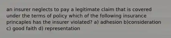 an insurer neglects to pay a legitimate claim that is covered under the terms of policy which of the following insurance princaples has the insurer violated? a) adhesion b)consideration c) good faith d) representation