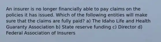 An insurer is no longer financially able to pay claims on the policies it has issued. Which of the following entities will make sure that the claims are fully paid? a) The Idaho Life and Health Guaranty Association b) State reserve funding c) Director d) Federal Association of Insurers