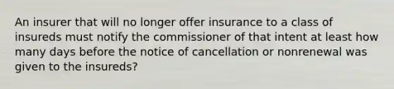 An insurer that will no longer offer insurance to a class of insureds must notify the commissioner of that intent at least how many days before the notice of cancellation or nonrenewal was given to the insureds?