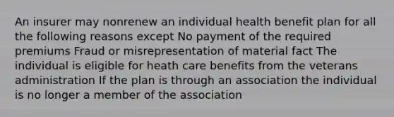 An insurer may nonrenew an individual health benefit plan for all the following reasons except No payment of the required premiums Fraud or misrepresentation of material fact The individual is eligible for heath care benefits from the veterans administration If the plan is through an association the individual is no longer a member of the association