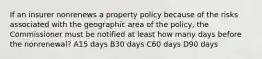 If an insurer nonrenews a property policy because of the risks associated with the geographic area of the policy, the Commissioner must be notified at least how many days before the nonrenewal? A15 days B30 days C60 days D90 days