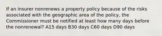 If an insurer nonrenews a property policy because of the risks associated with the geographic area of the policy, the Commissioner must be notified at least how many days before the nonrenewal? A15 days B30 days C60 days D90 days