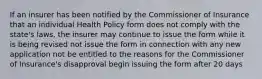 If an insurer has been notified by the Commissioner of Insurance that an individual Health Policy form does not comply with the state's laws, the insurer may continue to issue the form while it is being revised not issue the form in connection with any new application not be entitled to the reasons for the Commissioner of Insurance's disapproval begin issuing the form after 20 days