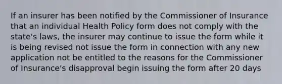 If an insurer has been notified by the Commissioner of Insurance that an individual Health Policy form does not comply with the state's laws, the insurer may continue to issue the form while it is being revised not issue the form in connection with any new application not be entitled to the reasons for the Commissioner of Insurance's disapproval begin issuing the form after 20 days