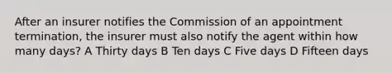 After an insurer notifies the Commission of an appointment termination, the insurer must also notify the agent within how many days? A Thirty days B Ten days C Five days D Fifteen days