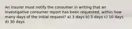 An insurer must notify the consumer in writing that an investigative consumer report has been requested, within how many days of the initial request? a) 3 days b) 5 days c) 10 days d) 30 days