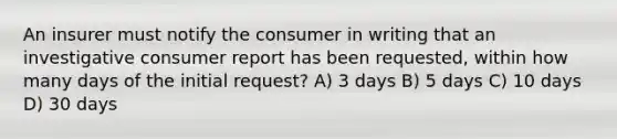 An insurer must notify the consumer in writing that an investigative consumer report has been requested, within how many days of the initial request? A) 3 days B) 5 days C) 10 days D) 30 days