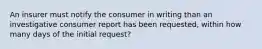 An insurer must notify the consumer in writing than an investigative consumer report has been requested, within how many days of the initial request?