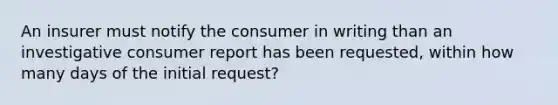 An insurer must notify the consumer in writing than an investigative consumer report has been requested, within how many days of the initial request?