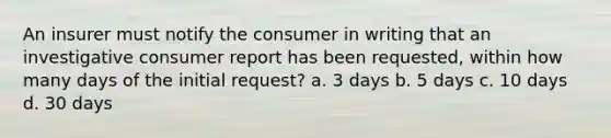 An insurer must notify the consumer in writing that an investigative consumer report has been requested, within how many days of the initial request? a. 3 days b. 5 days c. 10 days d. 30 days