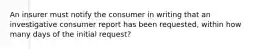 An insurer must notify the consumer in writing that an investigative consumer report has been requested, within how many days of the initial request?