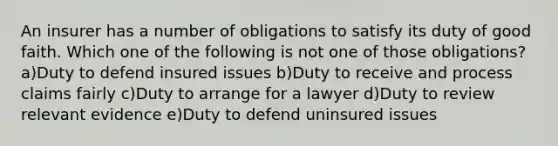 An insurer has a number of obligations to satisfy its duty of good faith. Which one of the following is not one of those obligations? a)Duty to defend insured issues b)Duty to receive and process claims fairly c)Duty to arrange for a lawyer d)Duty to review relevant evidence e)Duty to defend uninsured issues