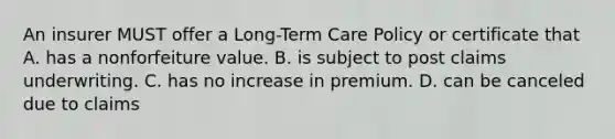 An insurer MUST offer a Long-Term Care Policy or certificate that A. has a nonforfeiture value. B. is subject to post claims underwriting. C. has no increase in premium. D. can be canceled due to claims