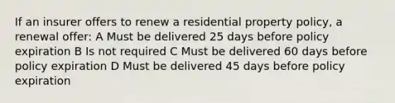 If an insurer offers to renew a residential property policy, a renewal offer: A Must be delivered 25 days before policy expiration B Is not required C Must be delivered 60 days before policy expiration D Must be delivered 45 days before policy expiration