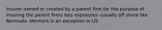 Insurer owned or created by a parent firm for the purpose of insuring the parent firms loss exposures -usually off shore like Bermuda -Vermont is an exception in US