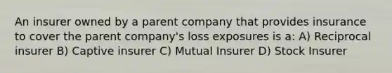 An insurer owned by a parent company that provides insurance to cover the parent company's loss exposures is a: A) Reciprocal insurer B) Captive insurer C) Mutual Insurer D) Stock Insurer