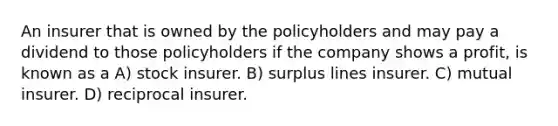 An insurer that is owned by the policyholders and may pay a dividend to those policyholders if the company shows a profit, is known as a A) stock insurer. B) surplus lines insurer. C) mutual insurer. D) reciprocal insurer.