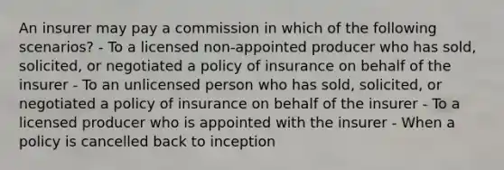 An insurer may pay a commission in which of the following scenarios? - To a licensed non-appointed producer who has sold, solicited, or negotiated a policy of insurance on behalf of the insurer - To an unlicensed person who has sold, solicited, or negotiated a policy of insurance on behalf of the insurer - To a licensed producer who is appointed with the insurer - When a policy is cancelled back to inception