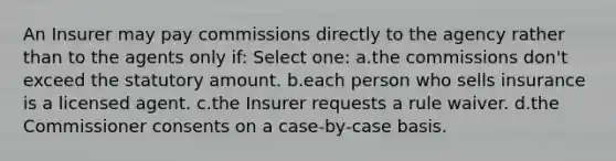 An Insurer may pay commissions directly to the agency rather than to the agents only if: Select one: a.the commissions don't exceed the statutory amount. b.each person who sells insurance is a licensed agent. c.the Insurer requests a rule waiver. d.the Commissioner consents on a case-by-case basis.