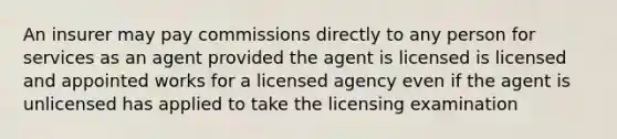 An insurer may pay commissions directly to any person for services as an agent provided the agent is licensed is licensed and appointed works for a licensed agency even if the agent is unlicensed has applied to take the licensing examination