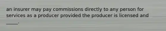 an insurer may pay commissions directly to any person for services as a producer provided the producer is licensed and _____.