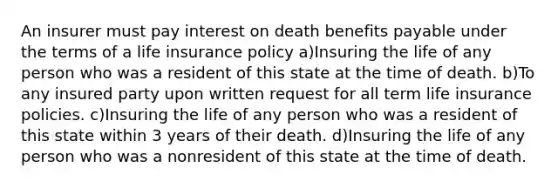 An insurer must pay interest on death benefits payable under the terms of a life insurance policy a)Insuring the life of any person who was a resident of this state at the time of death. b)To any insured party upon written request for all term life insurance policies. c)Insuring the life of any person who was a resident of this state within 3 years of their death. d)Insuring the life of any person who was a nonresident of this state at the time of death.