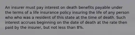 An insurer must pay interest on death benefits payable under the terms of a life insurance policy insuring the life of any person who who was a resident of this state at the time of death. Such interest accrues beginning on the date of death at the rate then paid by the insurer, but not less than 8%.