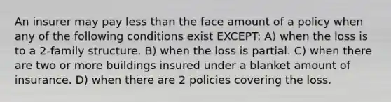 An insurer may pay less than the face amount of a policy when any of the following conditions exist EXCEPT: A) when the loss is to a 2-family structure. B) when the loss is partial. C) when there are two or more buildings insured under a blanket amount of insurance. D) when there are 2 policies covering the loss.