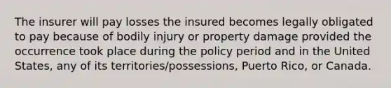 The insurer will pay losses the insured becomes legally obligated to pay because of bodily injury or property damage provided the occurrence took place during the policy period and in the United States, any of its territories/possessions, Puerto Rico, or Canada.