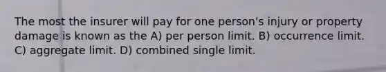 The most the insurer will pay for one person's injury or property damage is known as the A) per person limit. B) occurrence limit. C) aggregate limit. D) combined single limit.